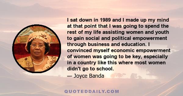 I sat down in 1989 and I made up my mind at that point that I was going to spend the rest of my life assisting women and youth to gain social and political empowerment through business and education. I convinced myself