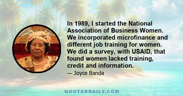 In 1989, I started the National Association of Business Women. We incorporated microfinance and different job training for women. We did a survey, with USAID, that found women lacked training, credit and information.