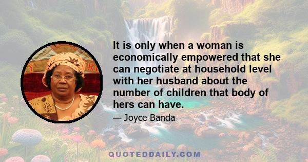 It is only when a woman is economically empowered that she can negotiate at household level with her husband about the number of children that body of hers can have.