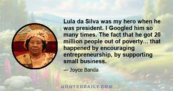 Lula da Silva was my hero when he was president. I Googled him so many times. The fact that he got 20 million people out of poverty... that happened by encouraging entrepreneurship, by supporting small business.