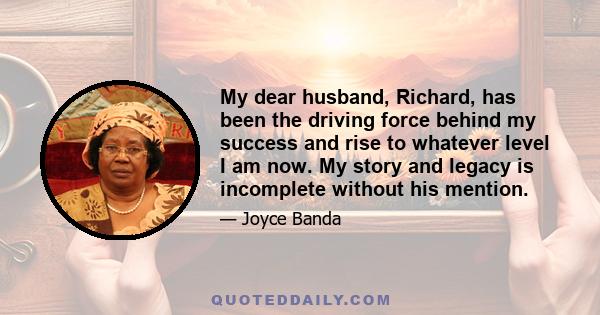 My dear husband, Richard, has been the driving force behind my success and rise to whatever level I am now. My story and legacy is incomplete without his mention.