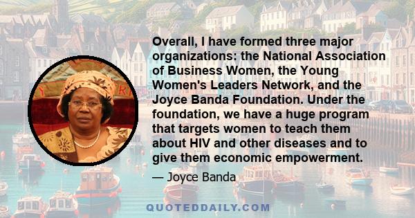 Overall, I have formed three major organizations: the National Association of Business Women, the Young Women's Leaders Network, and the Joyce Banda Foundation. Under the foundation, we have a huge program that targets