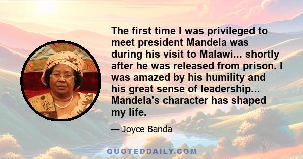 The first time I was privileged to meet president Mandela was during his visit to Malawi... shortly after he was released from prison. I was amazed by his humility and his great sense of leadership... Mandela's