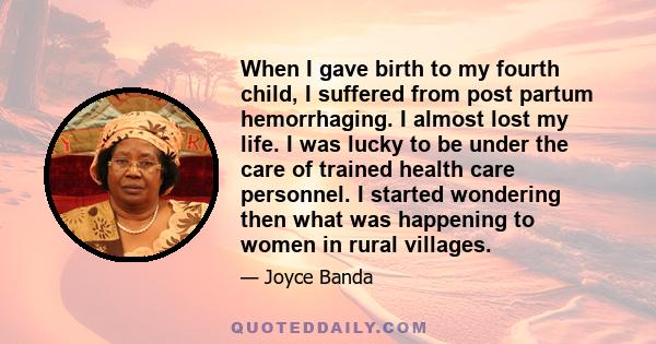 When I gave birth to my fourth child, I suffered from post partum hemorrhaging. I almost lost my life. I was lucky to be under the care of trained health care personnel. I started wondering then what was happening to