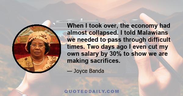 When I took over, the economy had almost collapsed. I told Malawians we needed to pass through difficult times. Two days ago I even cut my own salary by 30% to show we are making sacrifices.