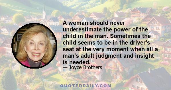 A woman should never underestimate the power of the child in the man. Sometimes the child seems to be in the driver's seat at the very moment when all a man's adult judgment and insight is needed.