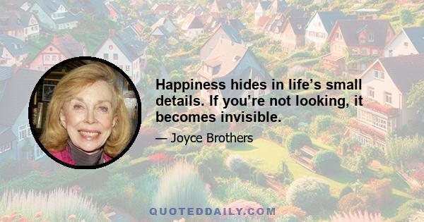 Happiness hides in life’s small details. If you’re not looking, it becomes invisible.