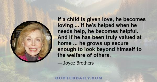 If a child is given love, he becomes loving ... If he's helped when he needs help, he becomes helpful. And if he has been truly valued at home ... he grows up secure enough to look beyond himself to the welfare of