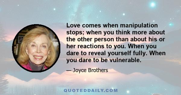 Love comes when manipulation stops; when you think more about the other person than about his or her reactions to you. When you dare to reveal yourself fully. When you dare to be vulnerable.