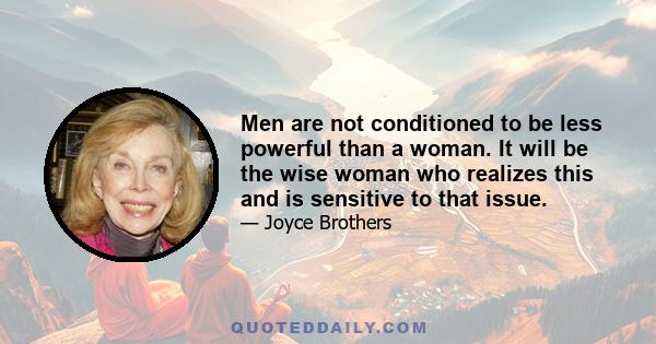 Men are not conditioned to be less powerful than a woman. It will be the wise woman who realizes this and is sensitive to that issue.