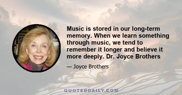 Music is stored in our long-term memory. When we learn something through music, we tend to remember it longer and believe it more deeply. Dr. Joyce Brothers