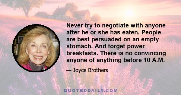 Never try to negotiate with anyone after he or she has eaten. People are best persuaded on an empty stomach. And forget power breakfasts. There is no convincing anyone of anything before 10 A.M.