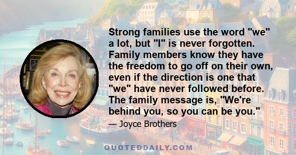 Strong families use the word we a lot, but I is never forgotten. Family members know they have the freedom to go off on their own, even if the direction is one that we have never followed before. The family message is,