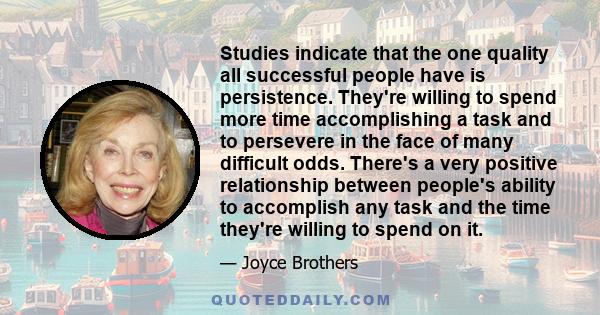 Studies indicate that the one quality all successful people have is persistence. They're willing to spend more time accomplishing a task and to persevere in the face of many difficult odds. There's a very positive