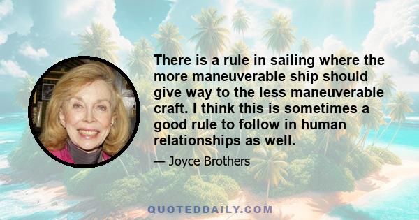 There is a rule in sailing where the more maneuverable ship should give way to the less maneuverable craft. I think this is sometimes a good rule to follow in human relationships as well.