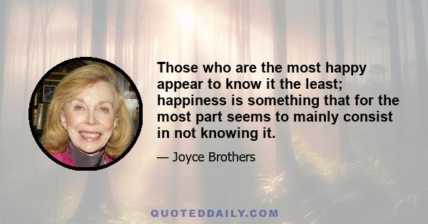 Those who are the most happy appear to know it the least; happiness is something that for the most part seems to mainly consist in not knowing it.