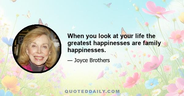 When you look at your life the greatest happinesses are family happinesses.