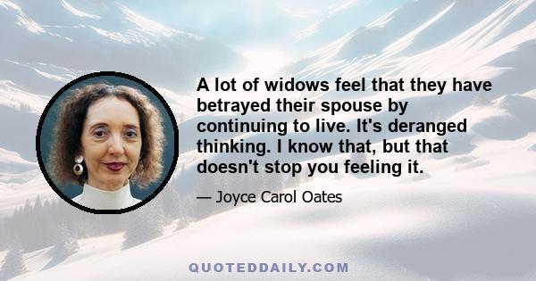 A lot of widows feel that they have betrayed their spouse by continuing to live. It's deranged thinking. I know that, but that doesn't stop you feeling it.