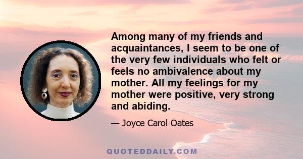 Among many of my friends and acquaintances, I seem to be one of the very few individuals who felt or feels no ambivalence about my mother. All my feelings for my mother were positive, very strong and abiding.