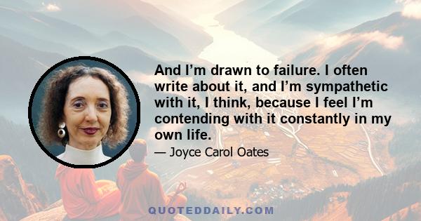 And I’m drawn to failure. I often write about it, and I’m sympathetic with it, I think, because I feel I’m contending with it constantly in my own life.