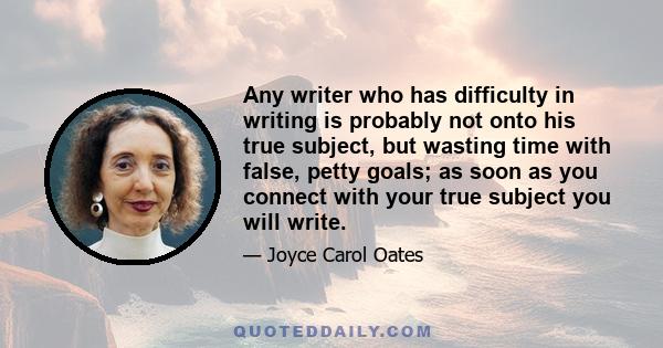 Any writer who has difficulty in writing is probably not onto his true subject, but wasting time with false, petty goals; as soon as you connect with your true subject you will write.