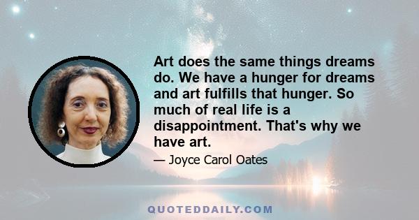 Art does the same things dreams do. We have a hunger for dreams and art fulfills that hunger. So much of real life is a disappointment. That's why we have art.