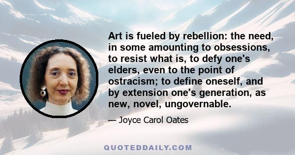 Art is fueled by rebellion: the need, in some amounting to obsessions, to resist what is, to defy one's elders, even to the point of ostracism; to define oneself, and by extension one's generation, as new, novel,