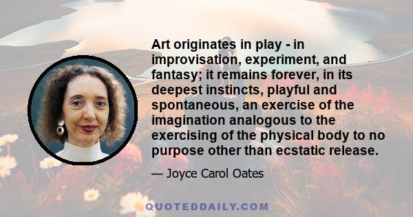 Art originates in play - in improvisation, experiment, and fantasy; it remains forever, in its deepest instincts, playful and spontaneous, an exercise of the imagination analogous to the exercising of the physical body