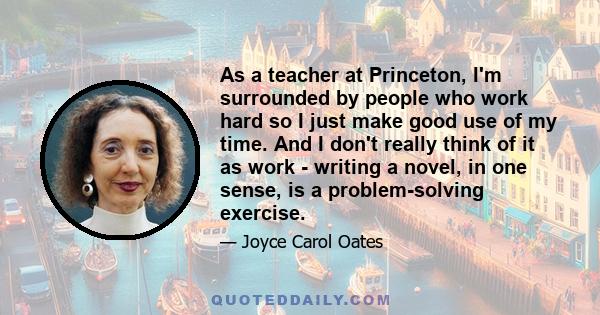 As a teacher at Princeton, I'm surrounded by people who work hard so I just make good use of my time. And I don't really think of it as work - writing a novel, in one sense, is a problem-solving exercise.