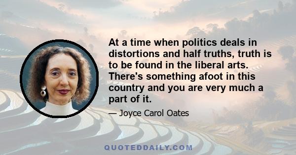 At a time when politics deals in distortions and half truths, truth is to be found in the liberal arts. There's something afoot in this country and you are very much a part of it.