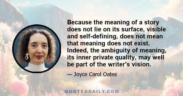 Because the meaning of a story does not lie on its surface, visible and self-defining, does not mean that meaning does not exist. Indeed, the ambiguity of meaning, its inner private quality, may well be part of the