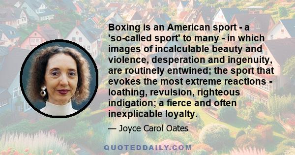 Boxing is an American sport - a 'so-called sport' to many - in which images of incalculable beauty and violence, desperation and ingenuity, are routinely entwined; the sport that evokes the most extreme reactions -