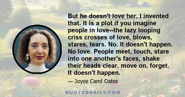 But he doesn't love her. I invented that. It is a plot if you imagine people in love--the lazy looping criss crosses of love, blows, stares, tears. No. It doesn't happen. No love. People meet, touch, stare into one