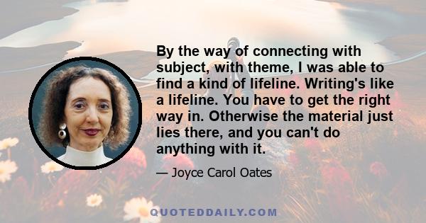 By the way of connecting with subject, with theme, I was able to find a kind of lifeline. Writing's like a lifeline. You have to get the right way in. Otherwise the material just lies there, and you can't do anything