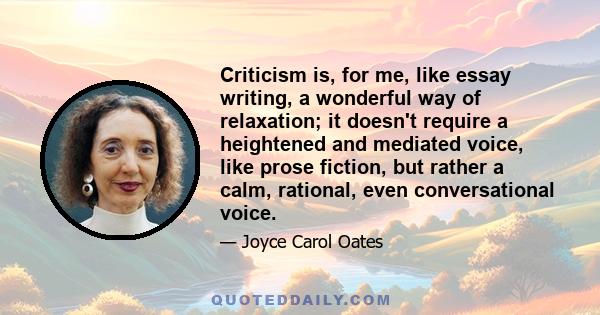 Criticism is, for me, like essay writing, a wonderful way of relaxation; it doesn't require a heightened and mediated voice, like prose fiction, but rather a calm, rational, even conversational voice.