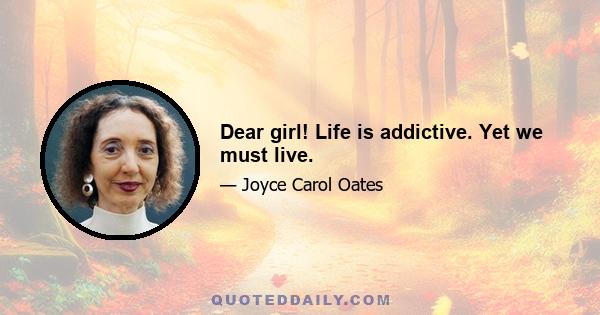 Dear girl! Life is addictive. Yet we must live.