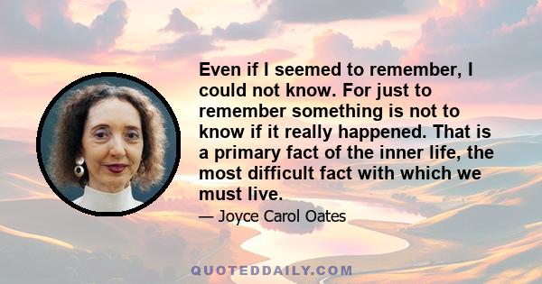 Even if I seemed to remember, I could not know. For just to remember something is not to know if it really happened. That is a primary fact of the inner life, the most difficult fact with which we must live.