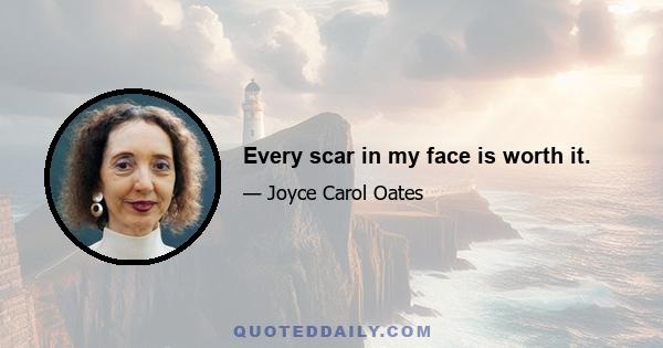 Every scar in my face is worth it.