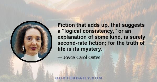 Fiction that adds up, that suggests a logical consistency, or an explanation of some kind, is surely second-rate fiction; for the truth of life is its mystery.