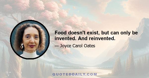 Food doesn't exist, but can only be invented. And reinvented.