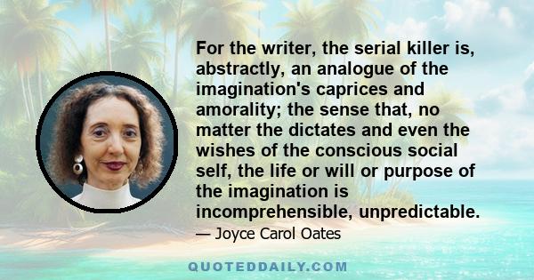 For the writer, the serial killer is, abstractly, an analogue of the imagination's caprices and amorality; the sense that, no matter the dictates and even the wishes of the conscious social self, the life or will or