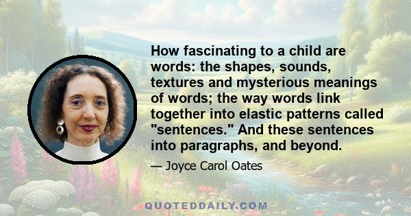 How fascinating to a child are words: the shapes, sounds, textures and mysterious meanings of words; the way words link together into elastic patterns called sentences. And these sentences into paragraphs, and beyond.