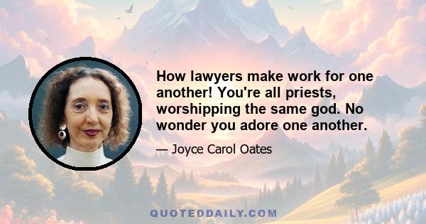 How lawyers make work for one another! You're all priests, worshipping the same god. No wonder you adore one another.