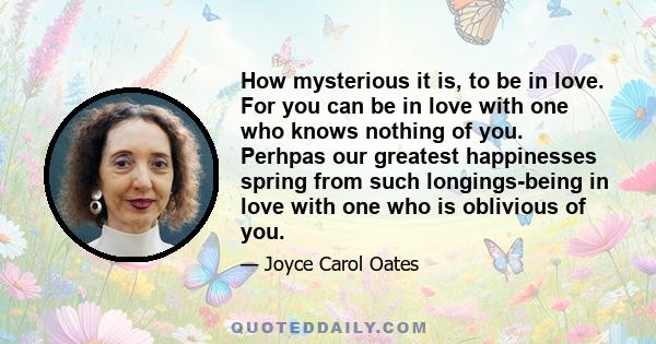 How mysterious it is, to be in love. For you can be in love with one who knows nothing of you. Perhpas our greatest happinesses spring from such longings-being in love with one who is oblivious of you.