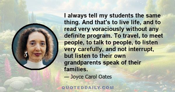 I always tell my students the same thing. And that's to live life, and to read very voraciously without any definite program. To travel, to meet people, to talk to people, to listen very carefully, and not interrupt,