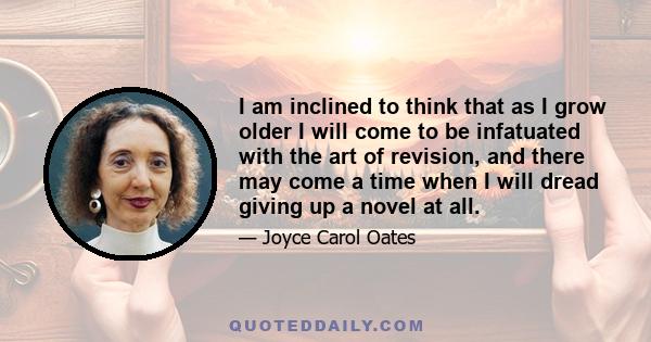 I am inclined to think that as I grow older I will come to be infatuated with the art of revision, and there may come a time when I will dread giving up a novel at all.