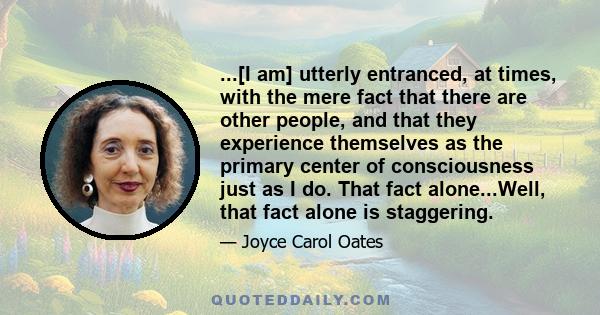 ...[I am] utterly entranced, at times, with the mere fact that there are other people, and that they experience themselves as the primary center of consciousness just as I do. That fact alone...Well, that fact alone is