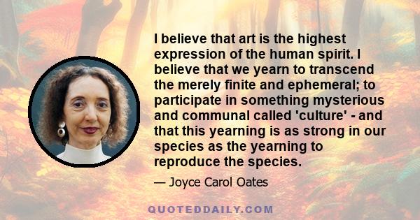 I believe that art is the highest expression of the human spirit. I believe that we yearn to transcend the merely finite and ephemeral; to participate in something mysterious and communal called 'culture' - and that