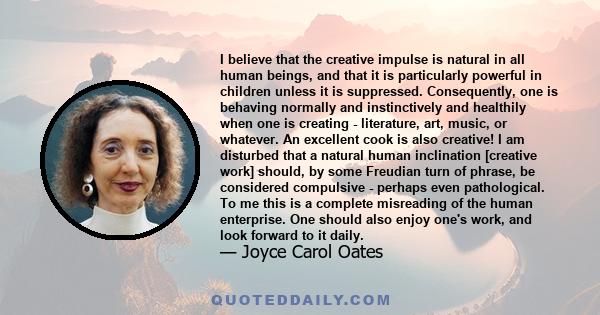 I believe that the creative impulse is natural in all human beings, and that it is particularly powerful in children unless it is suppressed. Consequently, one is behaving normally and instinctively and healthily when