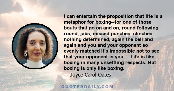 I can entertain the proposition that life is a metaphor for boxing--for one of those bouts that go on and on, round following round, jabs, missed punches, clinches, nothing determined, again the bell and again and you